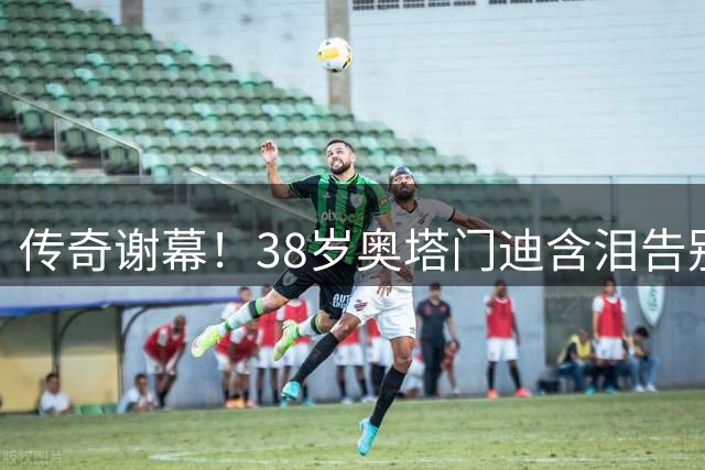 传奇谢幕！38岁奥塔门迪含泪告别阿根廷队 17载蓝白生涯铸就三冠伟业