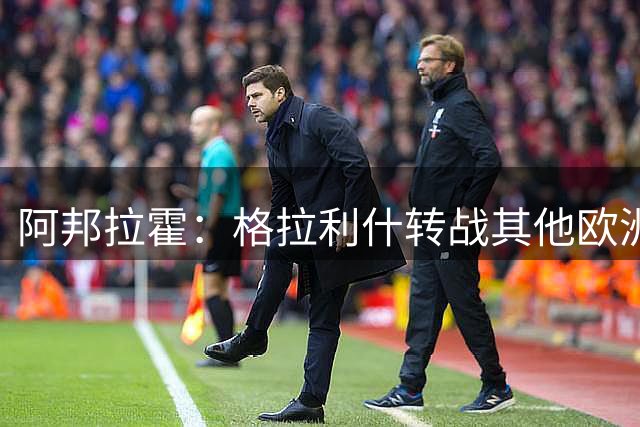 阿邦拉霍：格拉利什转战其他欧洲联赛不会让我惊讶