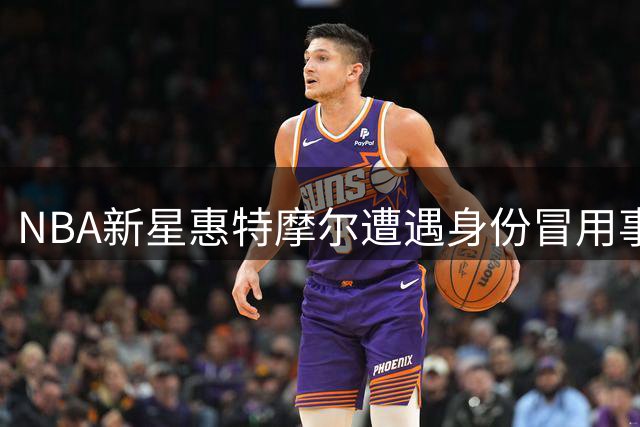NBA新星惠特摩尔遭遇身份冒用事件 亲自发声提醒球迷警惕